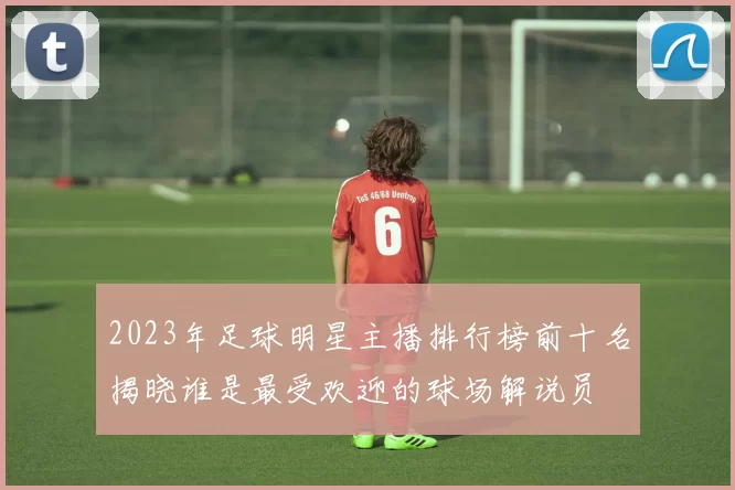 2023年足球明星主播排行榜前十名揭晓谁是最受欢迎的球场解说员