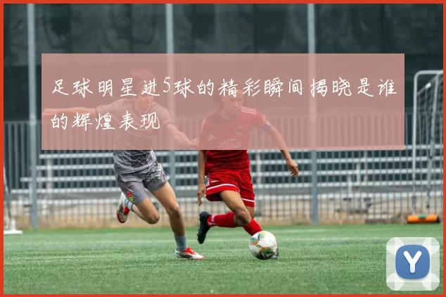足球明星进5球的精彩瞬间揭晓是谁的辉煌表现