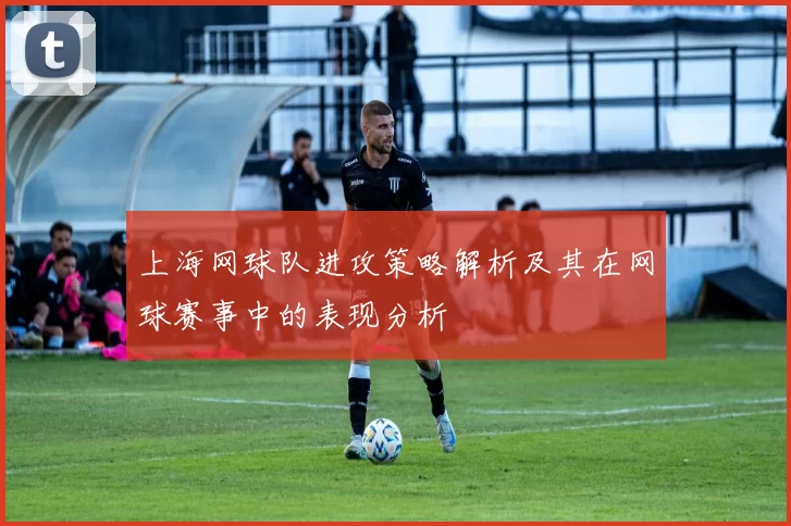 上海网球队进攻策略解析及其在网球赛事中的表现分析