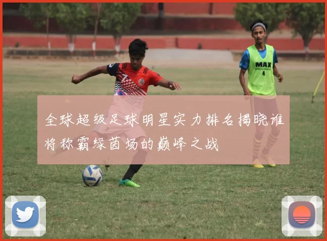 全球超级足球明星实力排名揭晓谁将称霸绿茵场的巅峰之战