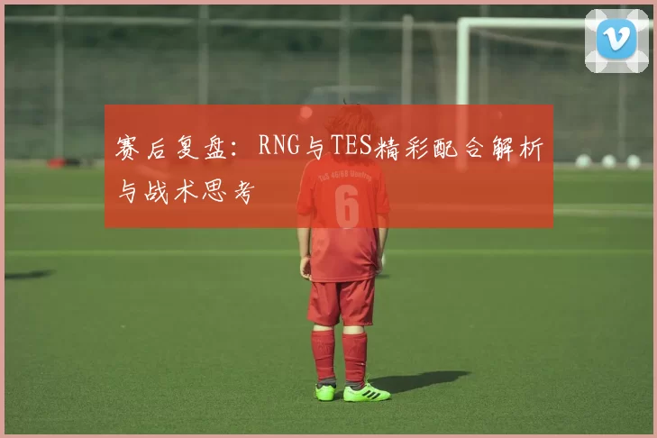 赛后复盘：RNG与TES精彩配合解析与战术思考