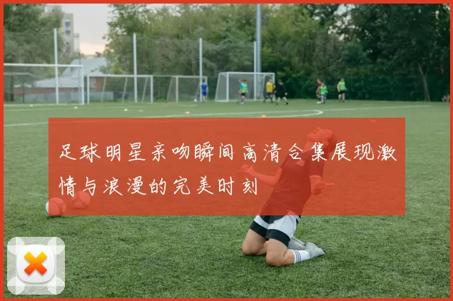 足球明星亲吻瞬间高清合集展现激情与浪漫的完美时刻