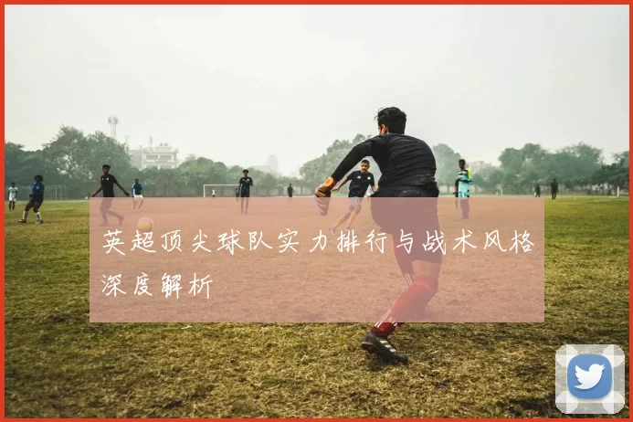 英超顶尖球队实力排行与战术风格深度解析