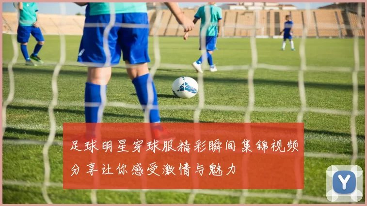 足球明星穿球服精彩瞬间集锦视频分享让你感受激情与魅力