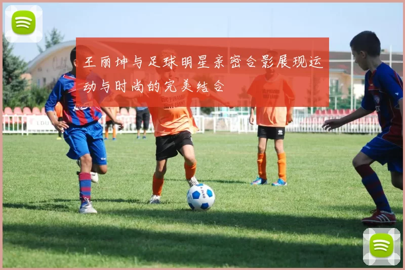 王丽坤与足球明星亲密合影展现运动与时尚的完美结合