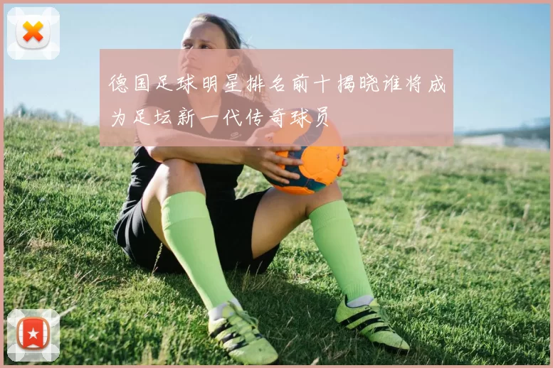 德国足球明星排名前十揭晓谁将成为足坛新一代传奇球员