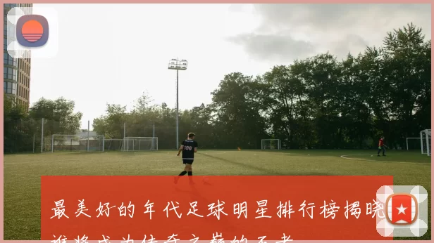 最美好的年代足球明星排行榜揭晓谁将成为传奇之巅的王者