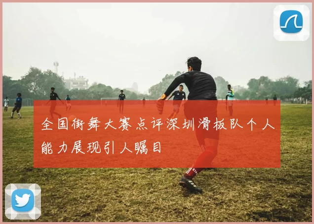 全国街舞大赛点评深圳滑板队个人能力展现引人瞩目