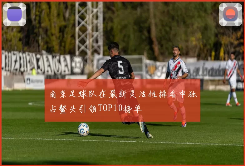 南京足球队在最新灵活性排名中独占鳌头引领TOP10榜单