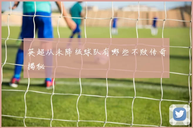 英超从未降级球队有哪些不败传奇揭秘