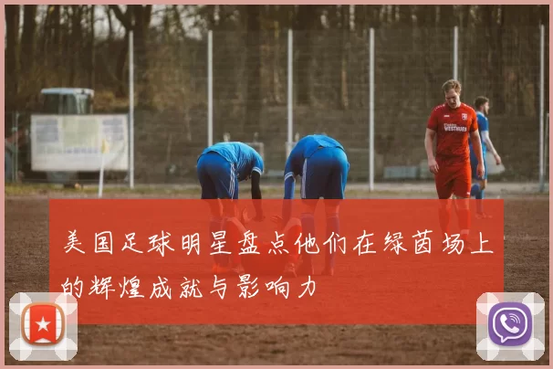 美国足球明星盘点他们在绿茵场上的辉煌成就与影响力