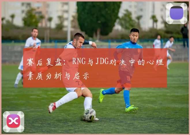 赛后复盘：RNG与JDG对决中的心理素质分析与启示