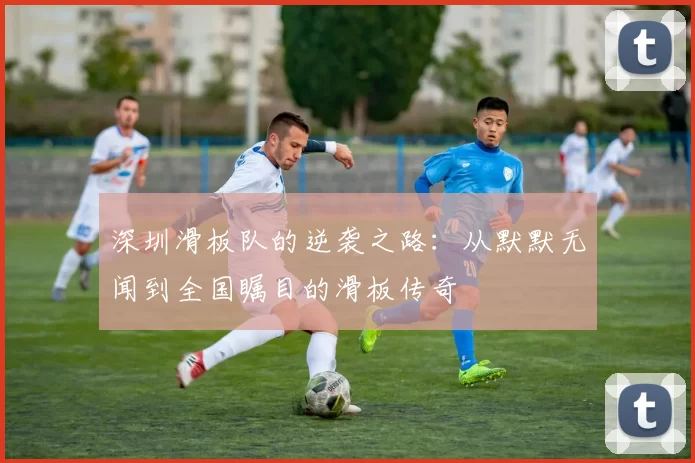 深圳滑板队的逆袭之路：从默默无闻到全国瞩目的滑板传奇