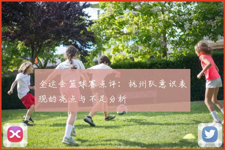 全运会篮球赛点评：杭州队意识表现的亮点与不足分析