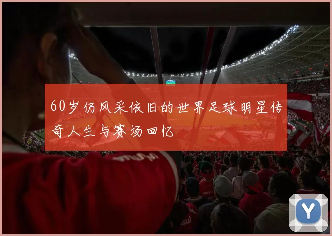 60岁仍风采依旧的世界足球明星传奇人生与赛场回忆