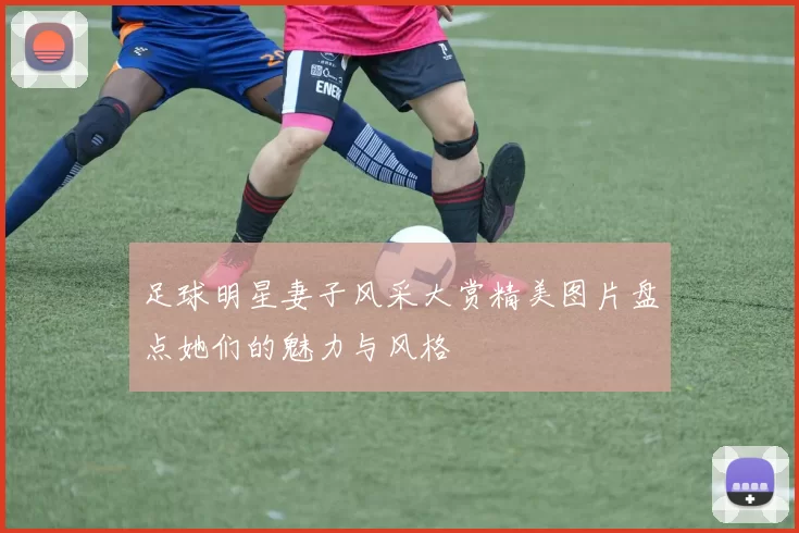 足球明星妻子风采大赏精美图片盘点她们的魅力与风格