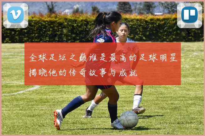 全球足坛之巅谁是最高的足球明星揭晓他的传奇故事与成就