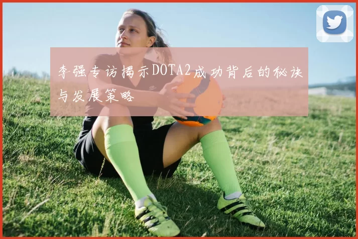李强专访揭示DOTA2成功背后的秘诀与发展策略