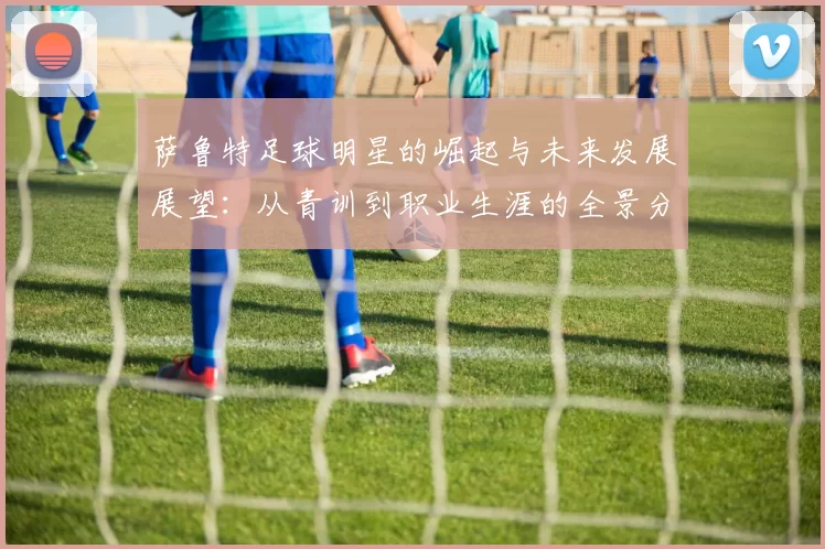 萨鲁特足球明星的崛起与未来发展展望：从青训到职业生涯的全景分析