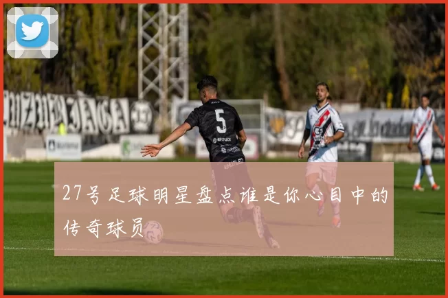 27号足球明星盘点谁是你心目中的传奇球员