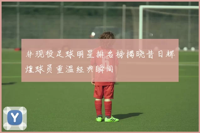 非现役足球明星排名榜揭晓昔日辉煌球员重温经典瞬间
