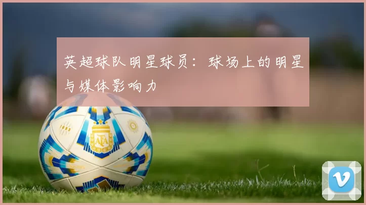 英超球队明星球员：球场上的明星与媒体影响力