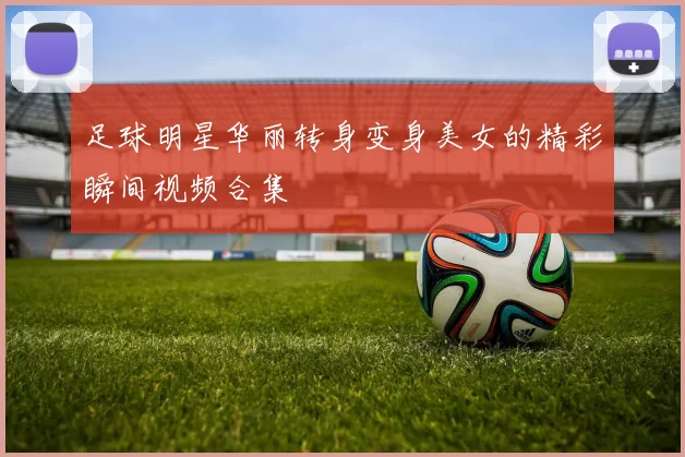 足球明星华丽转身变身美女的精彩瞬间视频合集