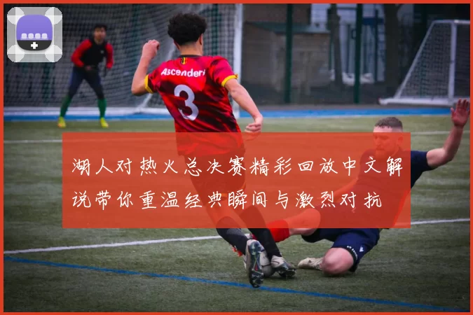 湖人对热火总决赛精彩回放中文解说带你重温经典瞬间与激烈对抗