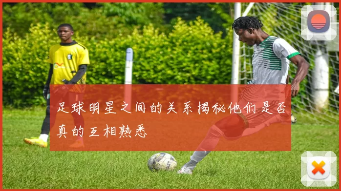 足球明星之间的关系揭秘他们是否真的互相熟悉