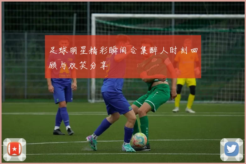 足球明星精彩瞬间合集醉人时刻回顾与欢笑分享