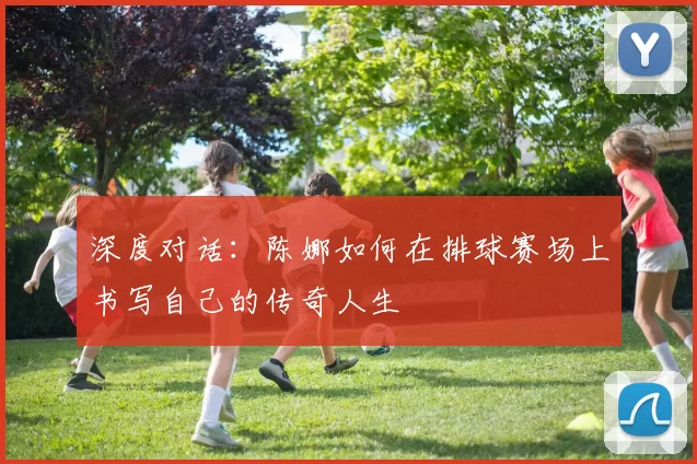深度对话：陈娜如何在排球赛场上书写自己的传奇人生