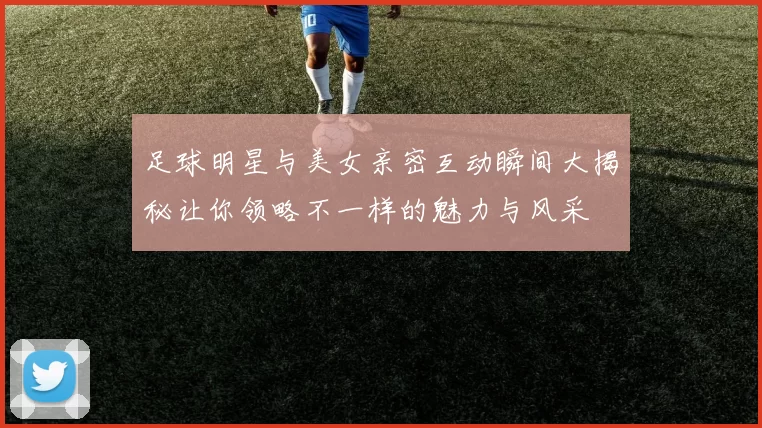 足球明星与美女亲密互动瞬间大揭秘让你领略不一样的魅力与风采