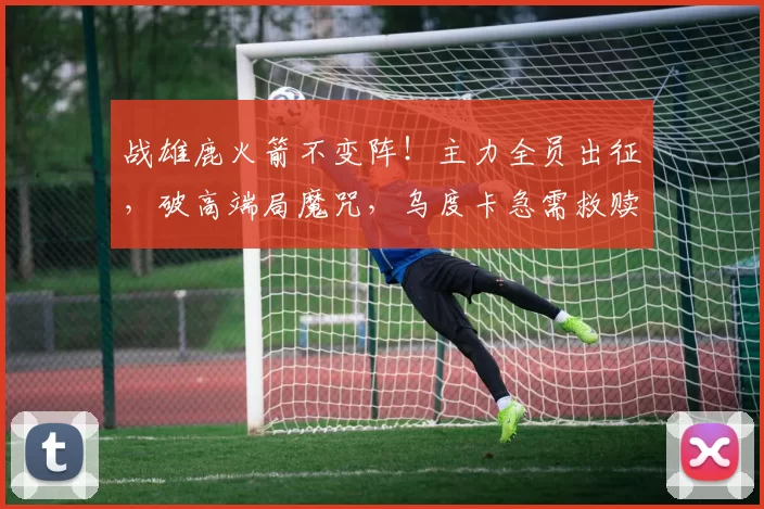 战雄鹿火箭不变阵！主力全员出征，破高端局魔咒，乌度卡急需救赎