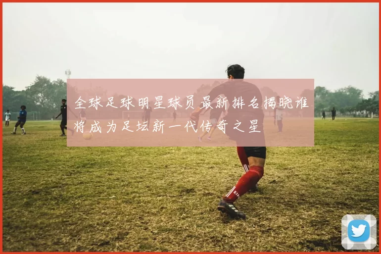 全球足球明星球员最新排名揭晓谁将成为足坛新一代传奇之星