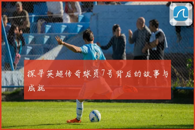 探寻英超传奇球员7号背后的故事与成就