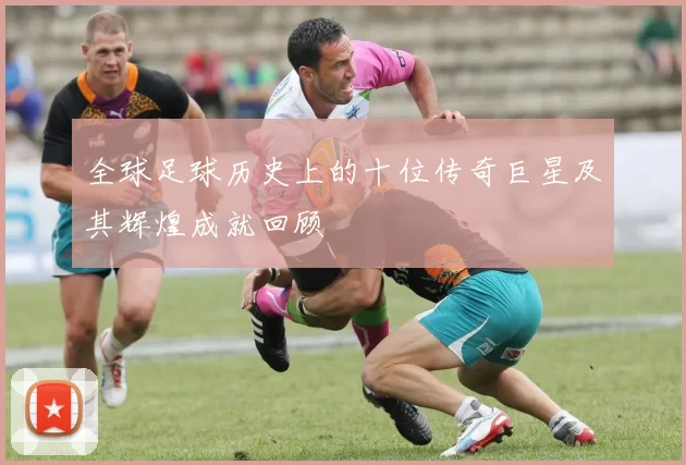 全球足球历史上的十位传奇巨星及其辉煌成就回顾