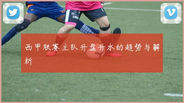 西甲联赛主队升盘升水的趋势与解析