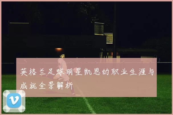 英格兰足球明星凯恩的职业生涯与成就全景解析